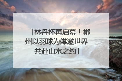 林丹杯再启幕！郴州以羽球为媒邀世界共赴山水之约